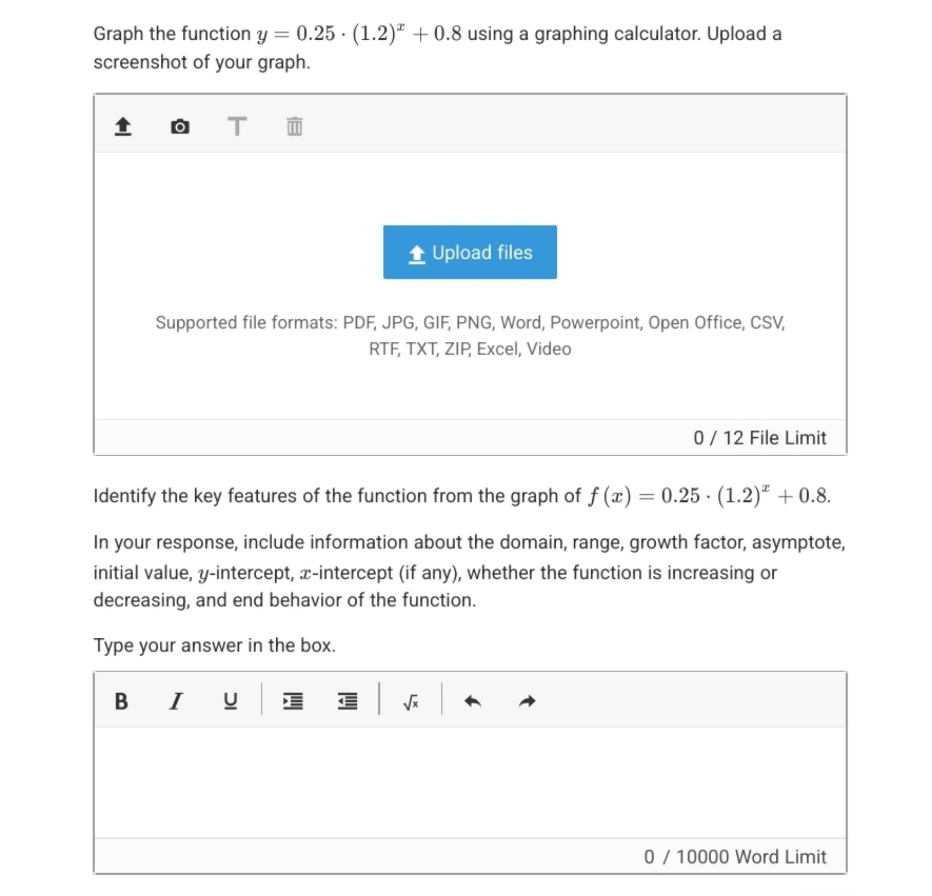 Graph the function y = 0.25 · (1.2)^x + 0.8 using a graphing calculator. Upload a screenshot of your graph.

Identify the key features of the function from the graph of f(x) = 0.25 · (1.2)^x + 0.8.

In your response, include information about the domain, range, growth factor, asymptote, initial value, y-intercept, x-intercept (if any), whether the function is increasing or decreasing, and end behavior of the function.

Type your answer in the box.