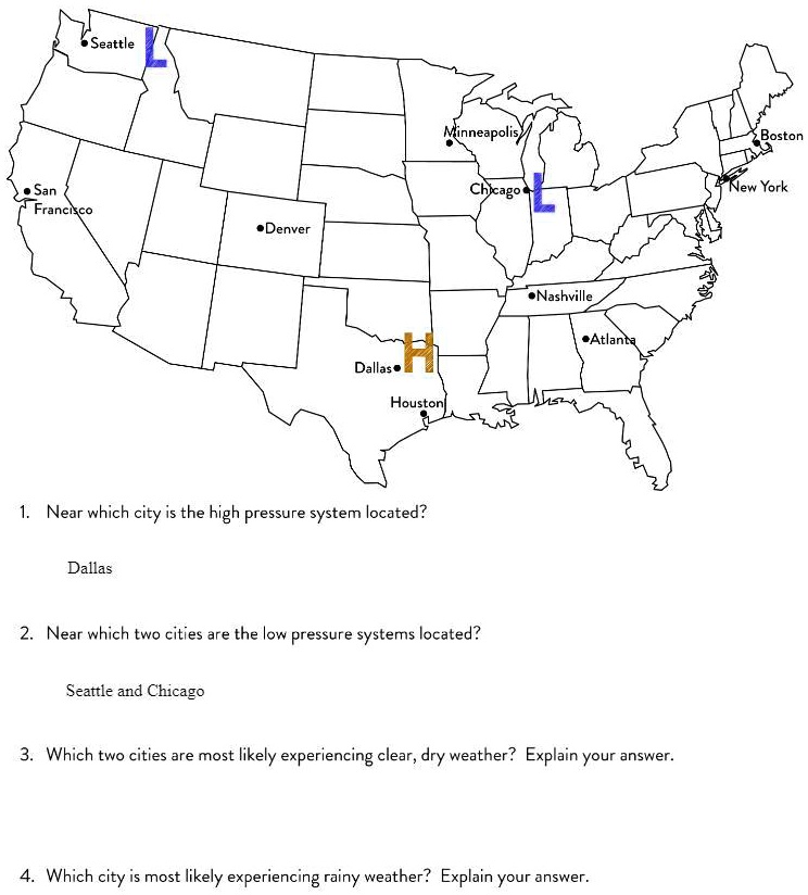 Seattle
Minneapolis
Boston
San Francisco
Chicago
New York
Denver
Nashville
Atlanta
Dallas
Houston
1. Near which city is the high pressure system located?
Dallas
2. Near which two cities are the low pressure systems located?
Seattle and Chicago
3. Which two cities are most likely experiencing clear, dry weather? Explain your answer.
4. Which city is most likely experiencing rainy weather? Explain your answer.