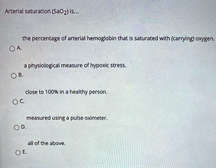 Arterial saturation (SaO2) is...

the percentage of arterial hemoglobin that is saturated with (carrying) oxygen.
A.
a physiological measure of hypoxic stress.
B.
close to 100% in a healthy person.
C.
measured using a pulse oximeter.
D.
all of the above.
E.