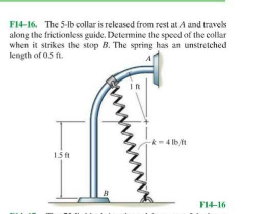 F14-16. The 5- lb collar is released from rest at A and travels along the frictionless guide. Determine the speed of the collar when it strikes the stop B. The spring has an unstretched length of 0.5 ft .

F14-16