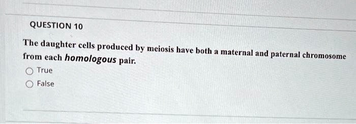 QUESTION 10
The daughter cells produced by meiosis have both a maternal and paternal chromosome
from each homologous pair.
True
False