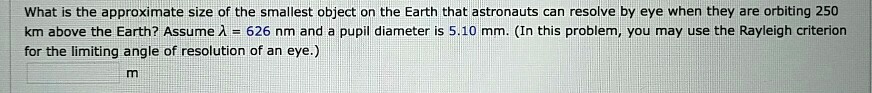 What is the approximate size of the smallest object on the Earth that astronauts can resolve by eye when they are orbiting 250 km above the Earth? Assume ? = 626 nm and a pupil diameter is 5.10 mm. (In this problem, you may use the Rayleigh criterion for the limiting angle of resolution of an eye.)