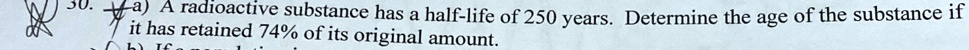 A radioactive substance has a half-life of 250 years. Determine the age of the substance if it has retained 74% of its original amount.
