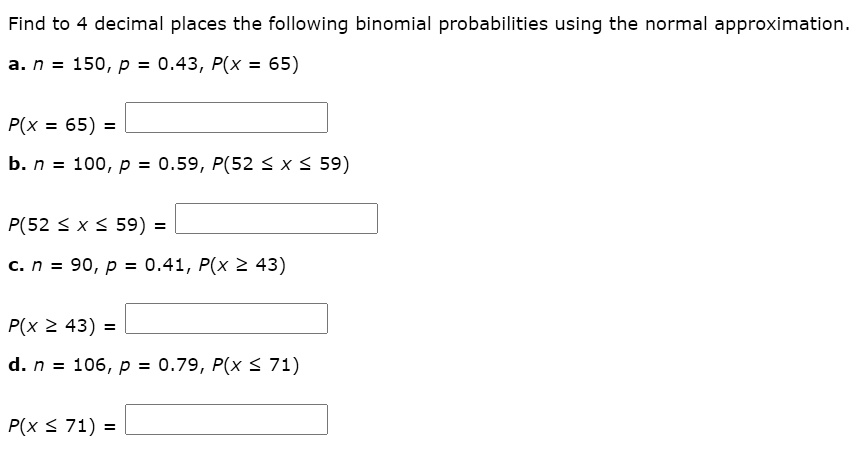 Find to 4 decimal places the following binomial probabilities using the normal approximation.
a. n = 150, p = 0.43, P(x = 65)
P(x = 65) =
b. n = 100, p = 0.59, P(52 ? x ? 59)
P(52 ? x ? 59) =
c. n = 90, p = 0.41, P(x ? 43)
P(x ? 43) =
d. n = 106, p = 0.79, P(x ? 71)
P(x ? 71) =