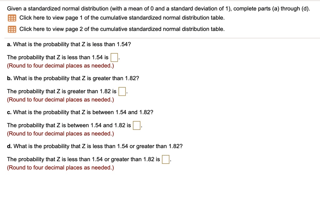 Given a standardized normal distribution (with a mean of 0 and a standard deviation of 1), complete parts (a) through (d).
Click here to view page 1 of the cumulative standardized normal distribution table.
Click here to view page 2 of the cumulative standardized normal distribution table.
a. What is the probability that Z is less than 1.54?
The probability that Z is less than 1.54 is [ ].
(Round to four decimal places as needed.)
b. What is the probability that Z is greater than 1.82?
The probability that Z is greater than 1.82 is [ ].
(Round to four decimal places as needed.)
c. What is the probability that Z is between 1.54 and 1.82?
The probability that Z is between 1.54 and 1.82 is [ ].
(Round to four decimal places as needed.)
d. What is the probability that Z is less than 1.54 or greater than 1.82?
The probability that Z is less than 1.54 or greater than 1.82 is [ ].
(Round to four decimal places as needed.)