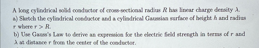 A long cylindrical solid conductor of cross-sectional radius R has linear charge density ?.
a) Sketch the cylindrical conductor and a cylindrical Gaussian surface of height h and radius
r where r > R.
b) Use Gauss's Law to derive an expression for the electric field strength in terms of r and
? at distance r from the center of the conductor.