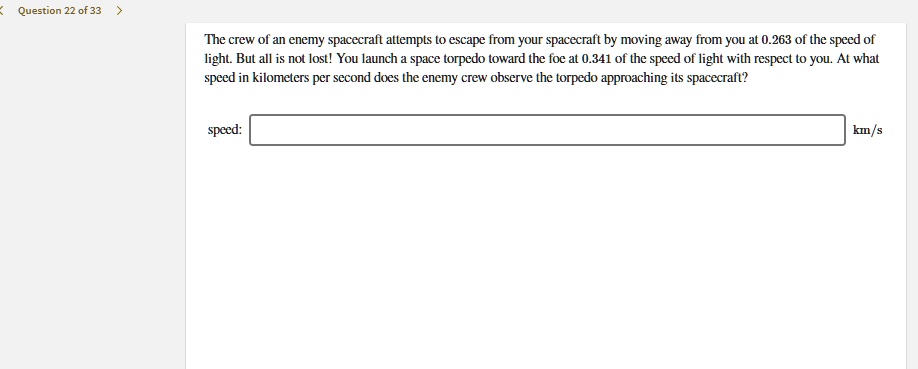 The crew of an enemy spacecraft attempts to escape from your spacecraft by moving away from you at 0.263 of the speed of light. But all is not lost! You launch a space torpedo toward the foe at 0.341 of the speed of light with respect to you. At what speed in kilometers per second does the enemy crew observe the torpedo approaching its spacecraft?

speed: km/s