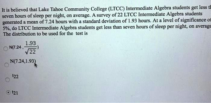 It is believed that Lake Tahoe Community College (LTCC) Intermediate Algebra students get less th seven hours of sleep per night, on average. A survey of 22 LTCC Intermediate Algebra students generated a mean of 7.24 hours with a standard deviation of 1.93 hours. At a level of significance of 5%, do LTCC Intermediate Algebra students get less than seven hours of sleep per night, on average The distribution to be used for the test is
N(7.24, 1.93 / sqrt(22))
N(7.24, 1.93)
t22
t21