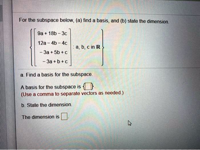 For the subspace below, (a) find a basis, and (b) state the dimension.

[ 9a + 18b - 3c, 12a - 4b - 4c, -3a + 5b + c, -3a + b + c ] : a, b, c in R

a. Find a basis for the subspace.

A basis for the subspace is  .
(Use a comma to separate vectors as needed.)

b. State the dimension.

The dimension is .