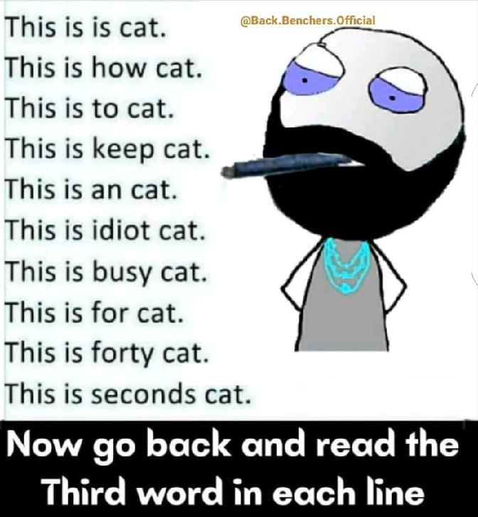 This is is cat.
This is how cat.
This is to cat.
This is keep cat.
This is an cat.
This is idiot cat.
This is busy cat.
This is for cat.
This is forty cat.
This is seconds cat.
Now go back and read the
Third word in each line