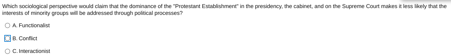 Which sociological perspective would claim that the dominance of the "Protestant Establishment" in the presidency, the cabinet, and on the Supreme Court makes it less likely that the interests of minority groups will be addressed through political processes?
A. Functionalist
B. Conflict
C. Interactionist