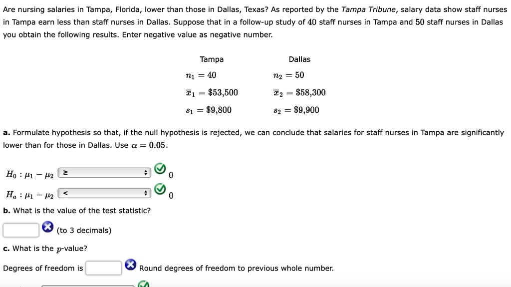 Are nursing salaries in Tampa, Florida, lower than those in Dallas, Texas? As reported by the Tampa Tribune, salary data show staff nurses in Tampa earn less than staff nurses in Dallas. Suppose that in a follow-up study of 40 staff nurses in Tampa and 50 staff nurses in Dallas you obtain the following results. Enter negative value as negative number.

Tampa Dallas
n1 = 40 n2 = 50
x?1 = 53,500 x?2 =58,300
s1 = 9,800 s2 =9,900

a. Formulate hypothesis so that, if the null hypothesis is rejected, we can conclude that salaries for staff nurses in Tampa are significantly lower than for those in Dallas. Use ? = 0.05.

H0 : ?1 - ?2 ? 0
Ha : ?1 - ?2 < 0

b. What is the value of the test statistic?
(to 3 decimals)

c. What is the p-value?
Degrees of freedom is
Round degrees of freedom to previous whole number.