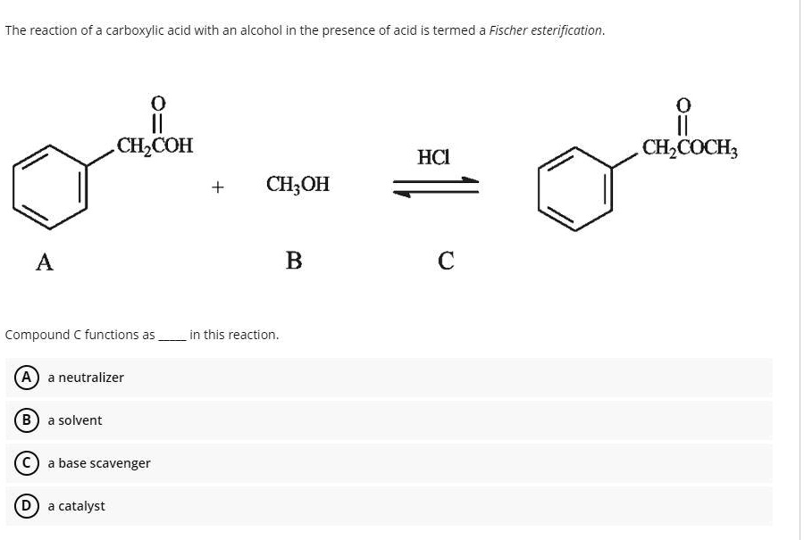 The reaction of a carboxylic acid with an alcohol in the presence of acid is termed a Fischer esterification.
Compound C functions as  in this reaction.
A a neutralizer
B a solvent
C a base scavenger
D a catalyst