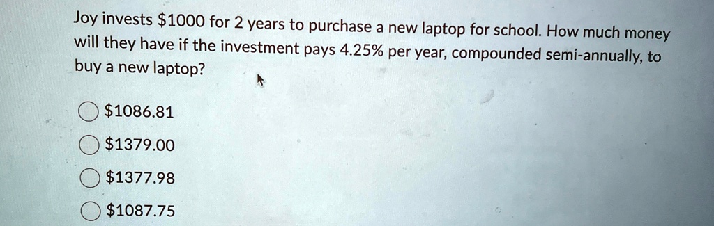 Joy invests 1000 for 2 years to purchase a new laptop for school. How much money
will they have if the investment pays 4.25% per year, compounded semi-annually, to
buy a new laptop?1086.81
1379.001377.98
1087.75
