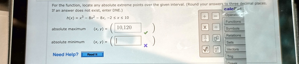 For the function, locate any absolute extreme points over the given interval. (Round your answers to three decimal places.
If an answer does not exist, enter DNE.)
h(x) = x^3 - 8x^2 - 8x, -2 ≤x ≤10
absolute maximum
(x, y) = (10, 120)
absolute minimum
(x, y) =