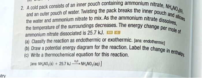 2. A cold pack consists of an inner pouch containing ammonium nitrate, NH4NO3(s), and an outer pouch of water. Twisting the pack breaks the inner pouch and allows the water and ammonium nitrate to mix. As the ammonium nitrate dissolves, the temperature of the surroundings decreases. The energy change per mole of ammonium nitrate dissociated is 25.7 kJ.
(a) Classify the reaction as endothermic or exothermic. [ans: endothermic]
(b) Draw a potential energy diagram for the reaction. Label the change in enthalpy.
(c) Write a thermochemical equation for this reaction.
[ans: NH4NO3(s) + 25.7 kJ ? NH4NO3(aq)]