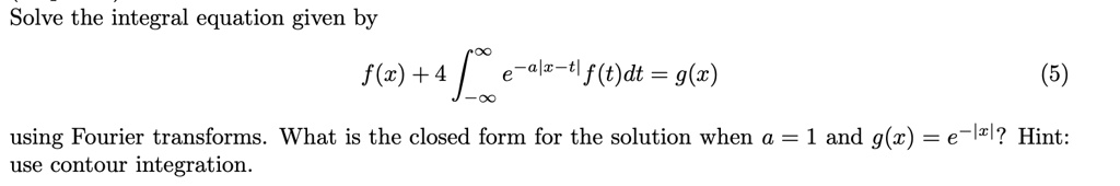 Solve the integral equation given by
f(x) + 4 ∫-∞^∞ e^-a|x-t| f(t) dt = g(x) (5)
using Fourier transforms. What is the closed form for the solution when a = 1 and g(x) = e^-|x|? Hint:
use contour integration.