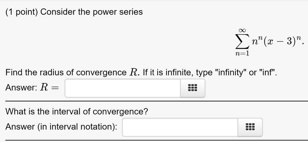 Consider the power series
?n=1^? n^n(x - 3)^n
Find the radius of convergence R. If it is infinite, type "infinity" or "inf".
Answer: R =
What is the interval of convergence?
Answer (in interval notation):