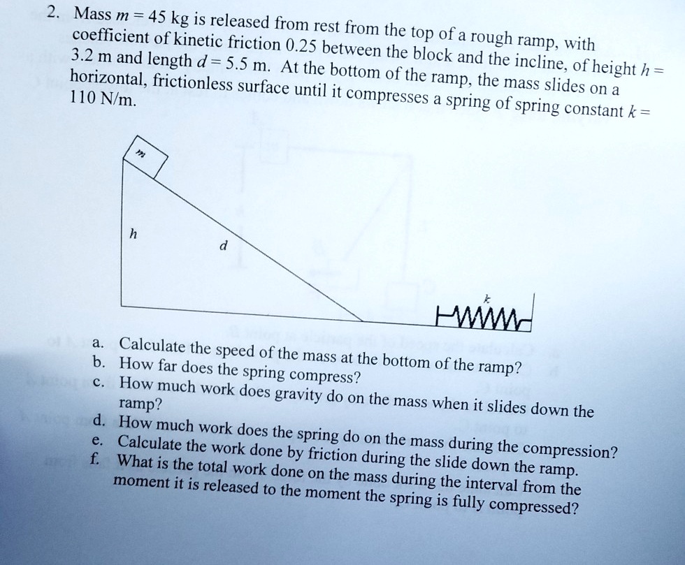 Mass m = 45 kg is released from rest from the top of a rough ramp, with coefficient of kinetic friction 0.25 between the block and the incline, of height h = 3.2 m and length d = 5.5 m. At the bottom of the ramp, the mass slides on a horizontal, frictionless surface until it compresses a spring of spring constant k = 110 N/m.
a. Calculate the speed of the mass at the bottom of the ramp?
b. How far does the spring compress?
c. How much work does gravity do on the mass when it slides down the ramp?
d. How much work does the spring do on the mass during the compression?
e. Calculate the work done by friction during the slide down the ramp.
f. What is the total work done on the mass during the interval from the moment it is released to the moment the spring is fully compressed?