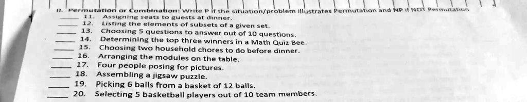 11. Permutation or Combination: Write P if the situation/problem illustrates Permutation and NP if NOT Permutation
11. Assigning seats to guests at dinner.
12. Listing the elements of subsets of a given set.
13. Choosing 5 questions to answer out of 10 questions.
14. Determining the top three winners in a Math Quiz Bee.
15. Choosing two household chores to do before dinner.
16. Arranging the modules on the table.
17. Four people posing for pictures.
18. Assembling a jigsaw puzzle.
19. Picking 6 balls from a basket of 12 balls.
20. Selecting 5 basketball players out of 10 team members.