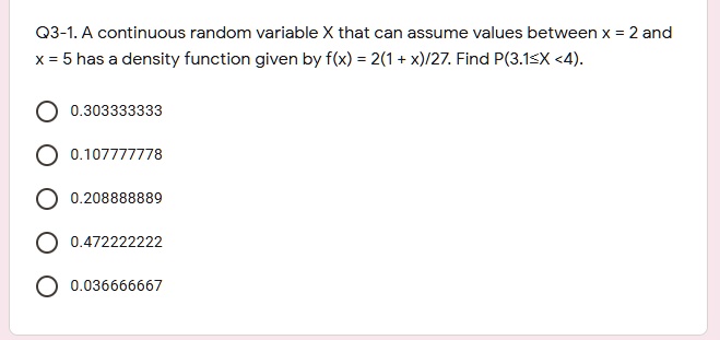 A continuous random variable X that can assume values between x = 2 and x = 5 has a density function given by f(x) = 2(1 + x)/27. Find P(3.1?X < 4).
0.303333333
0.107777778
0.208888889
0.472222222
0.036666667