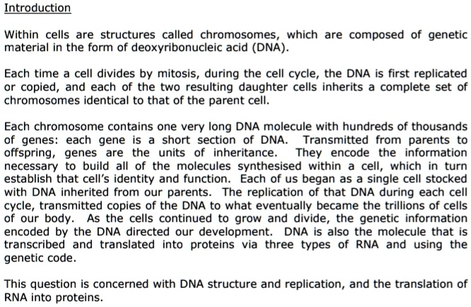 Introduction

Within cells are structures called chromosomes, which are composed of genetic material in the form of deoxyribonucleic acid (DNA).

Each time a cell divides by mitosis, during the cell cycle, the DNA is first replicated or copied, and each of the two resulting daughter cells inherits a complete set of chromosomes identical to that of the parent cell.

Each chromosome contains one very long DNA molecule with hundreds of thousands of genes: each gene is a short section of DNA. Transmitted from parents to offspring, genes are the units of inheritance. They encode the information necessary to build all of the molecules synthesised within a cell, which in turn establish that cell's identity and function. Each of us began as a single cell stocked with DNA inherited from our parents. The replication of that DNA during each cell cycle, transmitted copies of the DNA to what eventually became the trillions of cells of our body. As the cells continued to grow and divide, the genetic information encoded by the DNA directed our development. DNA is also the molecule that is transcribed and translated into proteins via three types of RNA and using the genetic code.

This question is concerned with DNA structure and replication, and the translation of RNA into proteins.
