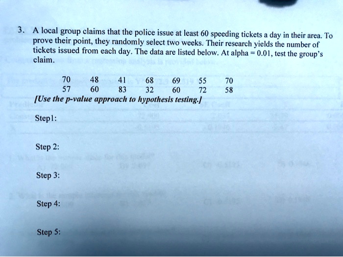 3. A local group claims that the police issue at least 60 speeding tickets a day in their area. To prove their point, they randomly select two weeks. Their research yields the number of tickets issued from each day. The data are listed below. At alpha = 0.01, test the group's claim.

70 48 41 68 69 55 70
57 60 83 32 60 72 58
[Use the p-value approach to hypothesis testing.]

Step1:

Step 2:

Step 3:

Step 4:

Step 5: