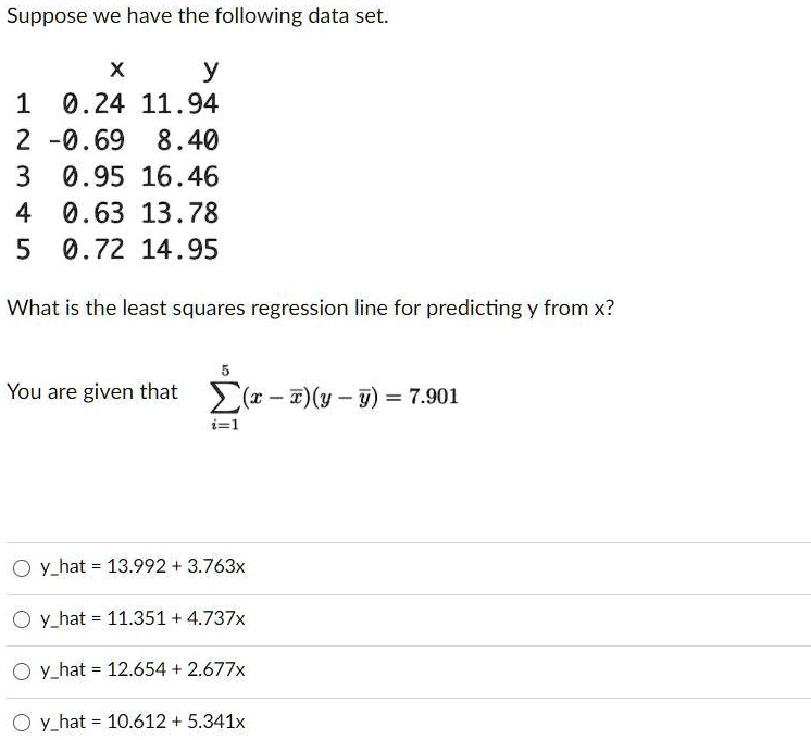 Suppose we have the following data set.
      x      y
1  0.24 11.94
2 -0.69  8.40
3  0.95 16.46
4  0.63 13.78
5  0.72 14.95

What is the least squares regression line for predicting y from x?

You are given that ?(i=1 to 5) (x - xbar)(y - ybar) = 7.901

yhat = 13.992 + 3.763x
yhat = 11.351 + 4.737x
yhat = 12.654 + 2.677x
yhat = 10.612 + 5.341x