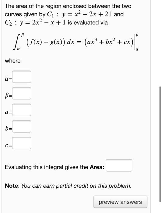 The area of the region enclosed between the two curves given by C1 : y = x^2 - 2x + 21 and C2 : y = 2x^2 - x + 1 is evaluated via
??? (f(x) - g(x)) dx = (ax^3 + bx^2 + cx) |??
where
?=
?=
a=
b=
c=
Evaluating this integral gives the Area:
Note: You can earn partial credit on this problem.