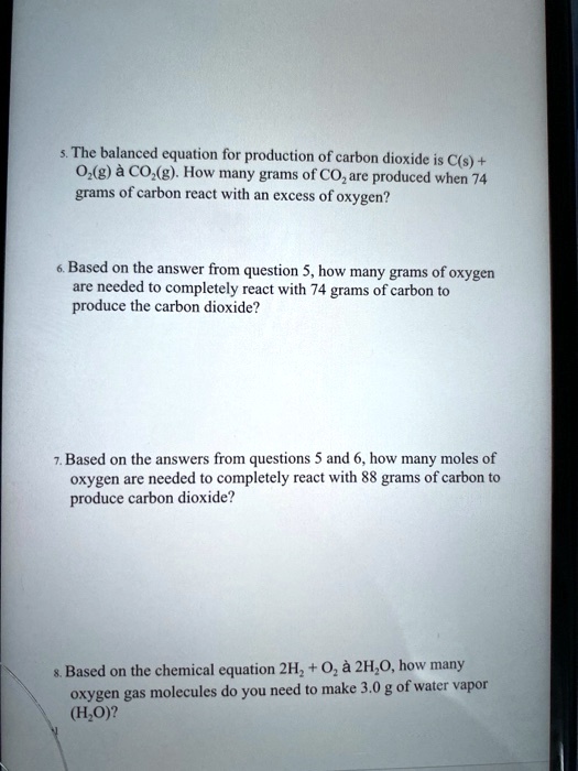 5. The balanced equation for production of carbon dioxide is C(s) + O2(g) à CO2(g). How many grams of CO2 are produced when 74 grams of carbon react with an excess of oxygen?

6. Based on the answer from question 5, how many grams of oxygen are needed to completely react with 74 grams of carbon to produce the carbon dioxide?

7. Based on the answers from questions 5 and 6, how many moles of oxygen are needed to completely react with 88 grams of carbon to produce carbon dioxide?

8. Based on the chemical equation 2H2 + O2 à 2H2O, how many oxygen gas molecules do you need to make 3.0 g of water vapor (H2O)?
