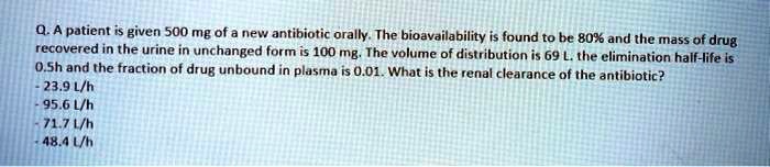 Q. A patient is given 500 mg of a new antibiotic orally. The bioavailability is found to be 80% and the mass of drug recovered in the urine in unchanged form is 100 mg. The volume of distribution is 69 L. the elimination half-life is 0.5h and the fraction of drug unbound in plasma is 0.01. What is the renal clearance of the antibiotic?
- 23.9 L/h
- 95.6 L/h
- 71.7 L/h
- 48.4 L/h