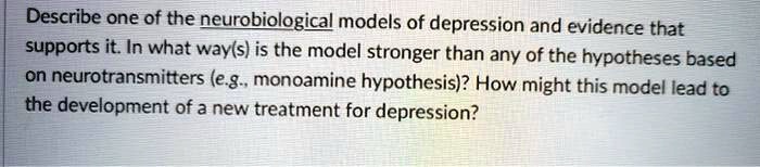 Describe one of the neurobiological models of depression and evidence that supports it. In what way(s) is the model stronger than any of the hypotheses based on neurotransmitters (e.g., monoamine hypothesis)? How might this model lead to the development of a new treatment for depression?