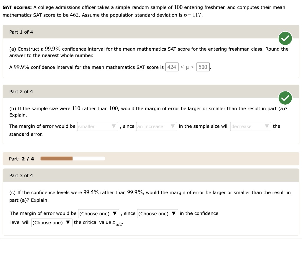 SAT scores: A college admissions officer takes a simple random sample of 100 entering freshmen and computes their mean
mathematics SAT score to be 462. Assume the population standard deviation is sigma = 117.
Part 1 of 4
(a) Construct a 99.9% confidence interval for the mean mathematics SAT score for the entering freshman class. Round the
answer to the nearest whole number.
A 99.9% confidence interval for the mean mathematics SAT score is 424 < $mu$ < 500
Part 2 of 4
(b) If the sample size were 110 rather than 100, would the margin of error be larger or smaller than the result in part (a)?
Explain.
The margin of error would be smaller , since an increase in the sample size will decrease the
standard error.
Part: 2/4
Part 3 of 4
(c) If the confidence levels were 99.5% rather than 99.9%, would the margin of error be larger or smaller than the result in
part (a)? Explain.
The margin of error would be (Choose one) , since (Choose one) in the confidence
level will (Choose one) the critical value za/2.