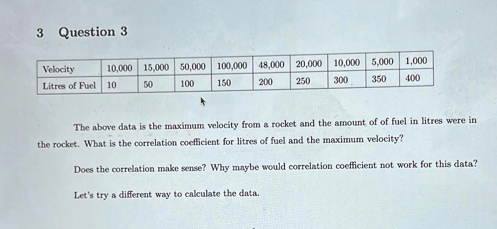 3 Question 3
Velocity 10,000 15,000 50,000 100,000 48,000 20,000 10,000 5,000 1,000
Litres of Fuel 10 50 100 150 200 250 300 350 400
The above data is the maximum velocity from a rocket and the amount of of fuel in litres were in
the rocket. What is the correlation coefficient for litres of fuel and the maximum velocity?
Does the correlation make sense? Why maybe would correlation coefficient not work for this data?
Let's try a different way to calculate the data.