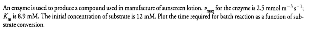 An enzyme is used to produce a compound used in manufacture of sunscreen lotion. vmax for the enzyme is 2.5 mmol m^-3s^-1; Km is 8.9 mM. The initial concentration of substrate is 12 mM. Plot the time required for batch reaction as a function of substrate conversion.