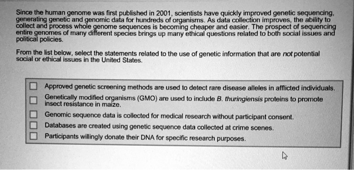 Since the human genome was first published in 2001, scientists have quickly improved genetic sequencing,
generating genetic and genomic data for hundreds of organisms. As data collection improves, the ability to
collect and process whole genome sequences is becoming cheaper and easier. The prospect of sequencing
entire genomes of many different species brings up many ethical questions related to both social issues and
political policies.
From the list below, select the statements related to the use of genetic information that are not potential
social or ethical issues in the United States.
Approved genetic screening methods are used to detect rare disease alleles in afflicted individuals.
Genetically modified organisms (GMO) are used to include B. thuringiensis proteins to promote
insect resistance in maize.
Genomic sequence data is collected for medical research without participant consent.
Databases are created using genetic sequence data collected at crime scenes.
Participants willingly donate their DNA for specific research purposes.