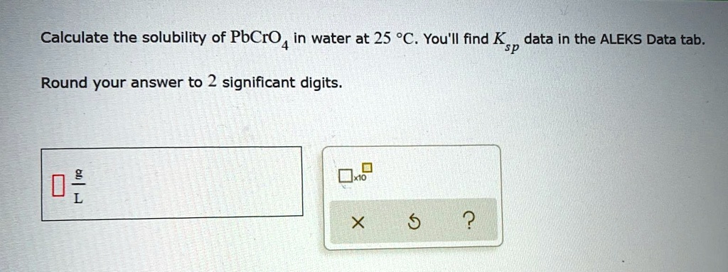 Calculate the solubility of PbCrO4 in water at 25 °C. You'll find Ksp data in the ALEKS Data tab.

Round your answer to 2 significant digits.

g/L