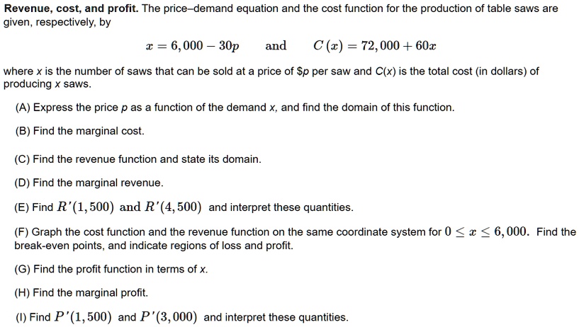 Revenue, cost, and profit. The price–demand equation and the cost function for the production of table saws are given, respectively, by
x = 6,000 - 30p and C(x) = 72,000 + 60x
where x is the number of saws that can be sold at a price of p per saw and C(x) is the total cost (in dollars) of producing x saws.
(A) Express the price p as a function of the demand x, and find the domain of this function.
(B) Find the marginal cost.
(C) Find the revenue function and state its domain.
(D) Find the marginal revenue.
(E) Find R'(1,500) and R'(4,500) and interpret these quantities.
(F) Graph the cost function and the revenue function on the same coordinate system for 0 <= x <= 6,000. Find the break-even points, and indicate regions of loss and profit.
(G) Find the profit function in terms of x.
(H) Find the marginal profit.
(I) Find P'(1,500) and P'(3,000) and interpret these quantities.