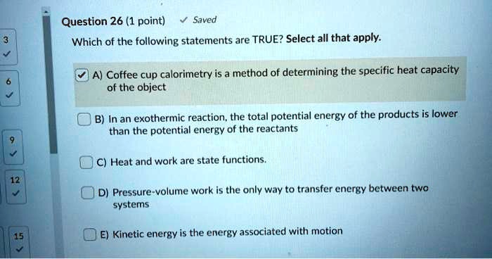 Question 26 (1 point)
Which of the following statements are TRUE? Select all that apply.
A) Coffee cup calorimetry is a method of determining the specific heat capacity of the object
B) In an exothermic reaction, the total potential energy of the products is lower than the potential energy of the reactants
C) Heat and work are state functions.
D) Pressure-volume work is the only way to transfer energy between two systems
E) Kinetic energy is the energy associated with motion