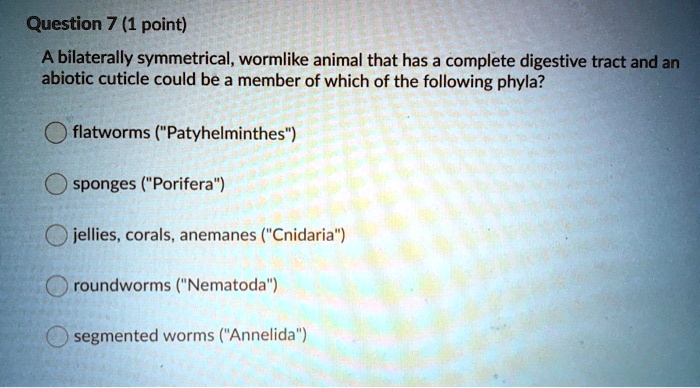 A bilaterally symmetrical, wormlike animal that has a complete digestive tract and an abiotic cuticle could be a member of which of the following phyla?

flatworms ("Patyhelminthes")

sponges ("Porifera")

jellies, corals, anemanes ("Cnidaria")

roundworms ("Nematoda")

segmented worms ("Annelida")