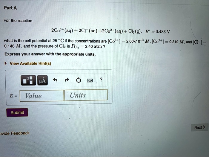 Part A

For the reaction

2Co3+(aq) + 2Cl-(aq) ? 2Co2+(aq) + Cl2(g). E° = 0.483 V

what is the cell potential at 25 °C if the concentrations are [Co3+] = 2.00x10-3 M, [Co2+] = 0.319 M, and [Cl-] = 0.148 M, and the pressure of Cl2 is PCl2 = 2.40 atm ?

Express your answer with the appropriate units.