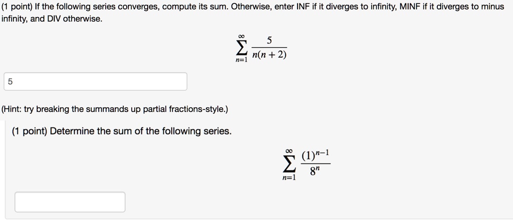 If the following series converges, compute its sum. Otherwise, enter INF if it diverges to infinity, MINF if it diverges to minus infinity, and DIV otherwise.

?n=1^? 5 / (n(n + 2))

(Hint: try breaking the summands up partial fractions-style.)

Determine the sum of the following series.

?n=1^? (1)^n-1 / 8^n