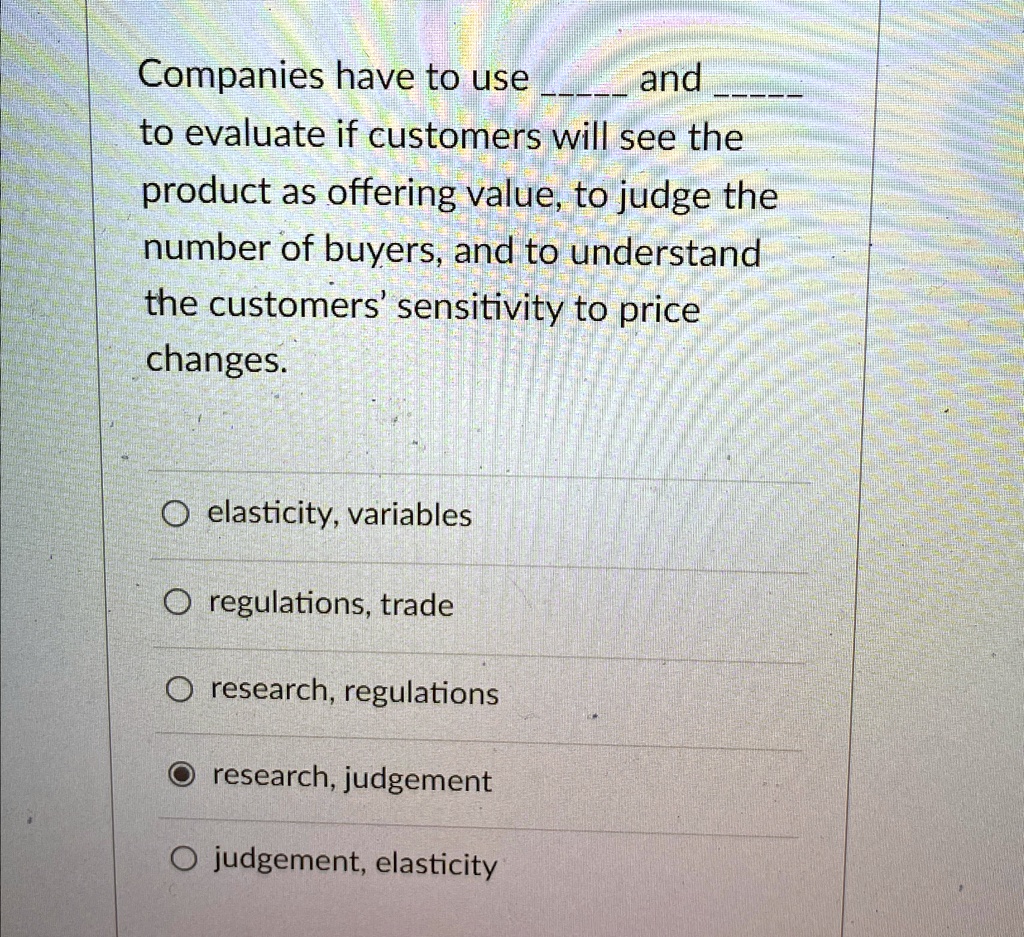 Companies have to use  and  to evaluate if customers will see the product as offering value, to judge the number of buyers, and to understand the customers' sensitivity to price changes.

elasticity, variables
regulations, trade
research, regulations
research, judgement
judgement, elasticity