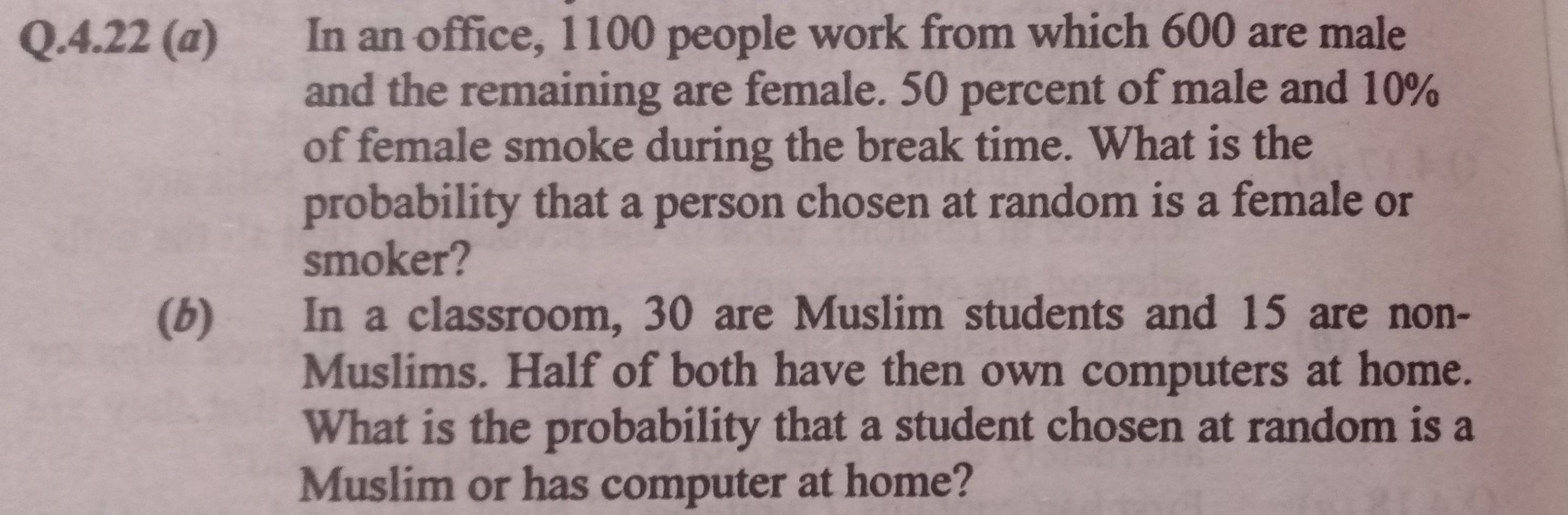 Q.4.22 (a) In an office, 1100 people work from which 600 are male and the remaining are female. 50 percent of male and 10 % of female smoke during the break time. What is the probability that a person chosen at random is a female or smoker?
(b) In a classroom, 30 are Muslim students and 15 are nonMuslims. Half of both have then own computers at home. What is the probability that a student chosen at random is a Muslim or has computer at home?