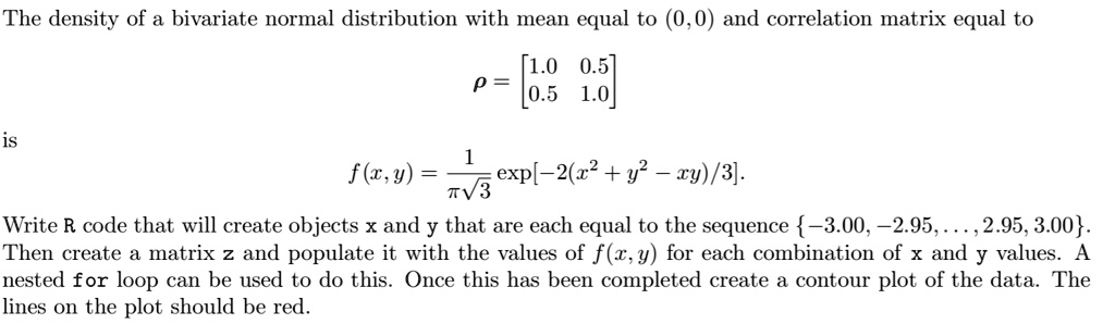 The density of a bivariate normal distribution with mean equal to (0,0) and correlation matrix equal to
? = [1.0 0.5; 0.5 1.0]
is
f(x,y) = 1/(??3) exp[-2(x^2 + y^2 - xy)/3].
Write R code that will create objects x and y that are each equal to the sequence -3.00, -2.95, ..., 2.95, 3.00. Then create a matrix z and populate it with the values of f(x,y) for each combination of x and y values. A nested for loop can be used to do this. Once this has been completed create a contour plot of the data. The lines on the plot should be red.