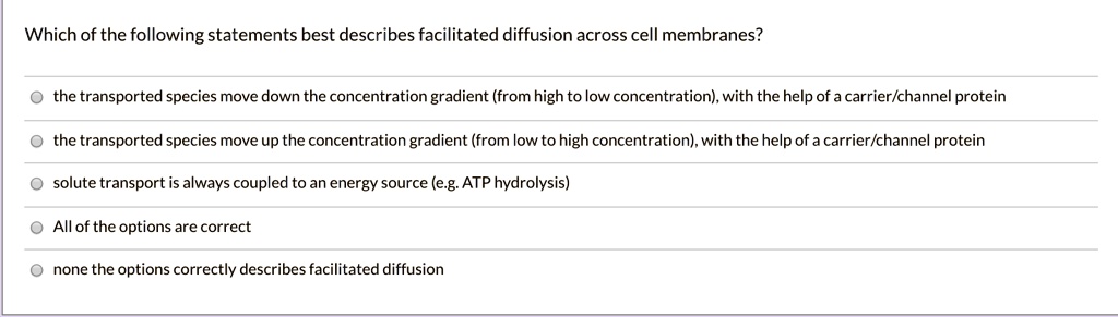 Which of the following statements best describes facilitated diffusion across cell membranes?
the transported species move down the concentration gradient (from high to low concentration), with the help of a carrier/channel protein
the transported species move up the concentration gradient (from low to high concentration), with the help of a carrier/channel protein
solute transport is always coupled to an energy source (e.g. ATP hydrolysis)
All of the options are correct
none the options correctly describes facilitated diffusion