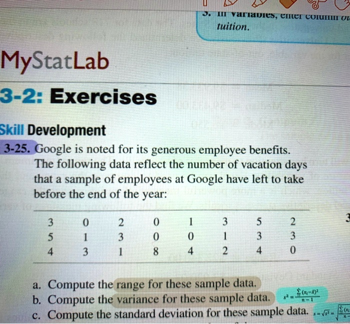 MyStatLab
3-2: Exercises
Skill Development
3-25. Google is noted for its generous employee benefits. The following data reflect the number of vacation days that a sample of employees at Google have left to take before the end of the year:
3 0 2 0 1 3 5 2
5 1 3 0 0 1 3 3
4 3 1 8 4 2 4 0
a. Compute the range for these sample data.
b. Compute the variance for these sample data.
c. Compute the standard deviation for these sample data.