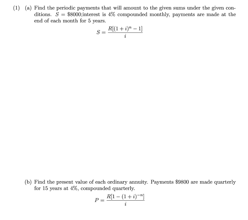 (1) (a) Find the periodic payments that will amount to the given sums under the given conditions. S = 8000;interest is 4% compounded monthly, payments are made at the end of each month for 5 years.S = fracR[(1+i)^n - 1]i(b) Find the present value of each ordinary annuity. Payments9800 are made quarterly for 15 years at 4%, compounded quarterly.
P = fracR[1 - (1+i)^-n]i