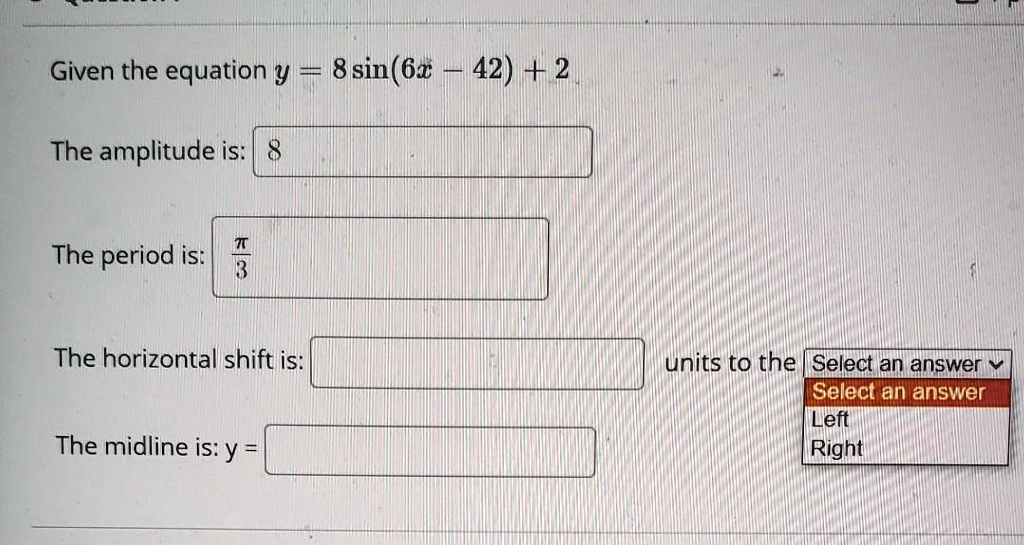 Given the equation y = 8 sin(6x - 42) + 2
The amplitude is: 8
The period is: ?/3
The horizontal shift is: units to the Select an answer
Left
Right
The midline is: y =