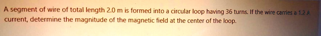 A segment of wire of total length 2.0 m is formed into a circular loop having 36 turns. If the wire carries a 1.2 A current, determine the magnitude of the magnetic field at the center of the loop.